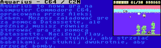 Aquarius - C64 / C2N | Aquarius to nowa gra na komputer Commodore C64, opracowana przez Aleksi Eeben. Możesz załadować grę za pomocą Datassette, ale później musisz również sterować grą za pomocą Datassette. Naciśnij Play, aby zanurkować, stuknij, aby strzelać bąbelkami, i stuknij dwukrotnie, aby zrzucać bomby.