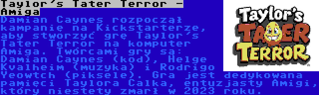 Taylor's Tater Terror - Amiga | Damian Caynes rozpoczął kampanię na Kickstarterze, aby stworzyć grę Taylor's Tater Terror na komputer Amiga. Twórcami gry są: Damian Caynes (kod), Helge Kvalheim (muzyka) i Rodrigo Yeowtch (piksele). Gra jest dedykowana pamięci Taylora Calka, entuzjasty Amigi, który niestety zmarł w 2023 roku.