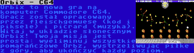 Orbix - C64 | Orbix to nowa gra na komputer Commodore C64. Gracz został opracowany przez fleischgemuese (kod i piksele) i picrard (muzyka). Witaj w układzie słonecznym Orbix! Twoja misja jest prosta: wyeliminuj wszystkie pomarańczowe Orbz, wystrzeliwując piłkę z góry, aby ukończyć każdy poziom.