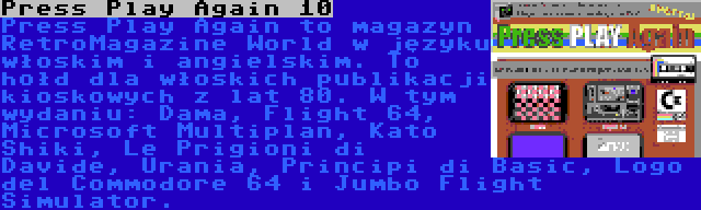 Press Play Again 10 | Press Play Again to magazyn RetroMagazine World w języku włoskim i angielskim. To hołd dla włoskich publikacji kioskowych z lat 80. W tym wydaniu: Dama, Flight 64, Microsoft Multiplan, Kato Shiki, Le Prigioni di Davide, Urania, Principi di Basic, Logo del Commodore 64 i Jumbo Flight Simulator.