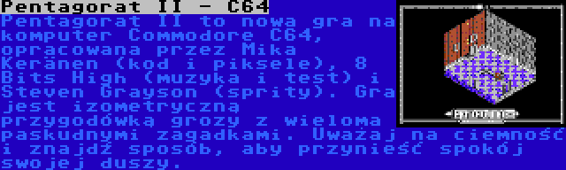 Pentagorat II - C64 | Pentagorat II to nowa gra na komputer Commodore C64, opracowana przez Mika Keränen (kod i piksele), 8 Bits High (muzyka i test) i Steven Grayson (sprity). Gra jest izometryczną przygodówką grozy z wieloma paskudnymi zagadkami. Uważaj na ciemność i znajdź sposób, aby przynieść spokój swojej duszy.