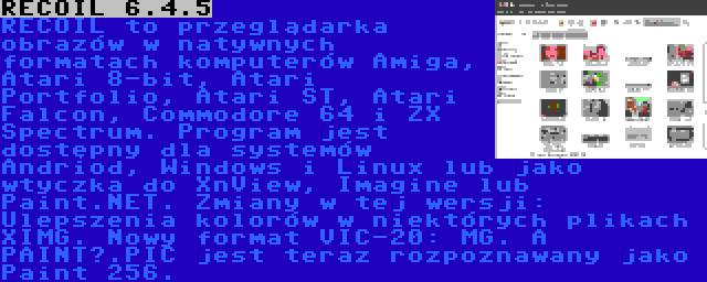 RECOIL 6.4.5 | RECOIL to przeglądarka obrazów w natywnych formatach komputerów Amiga, Atari 8-bit, Atari Portfolio, Atari ST, Atari Falcon, Commodore 64 i ZX Spectrum. Program jest dostępny dla systemów Andriod, Windows i Linux lub jako wtyczka do XnView, Imagine lub Paint.NET. Zmiany w tej wersji: Ulepszenia kolorów w niektórych plikach XIMG. Nowy format VIC-20: MG. A PAINT?.PIC jest teraz rozpoznawany jako Paint 256.