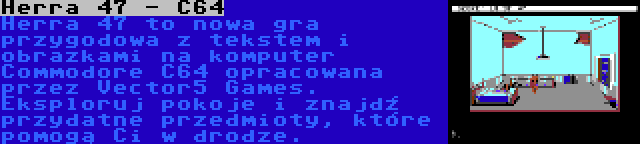 Herra 47 - C64 | Herra 47 to nowa gra przygodowa z tekstem i obrazkami na komputer Commodore C64 opracowana przez Vector5 Games. Eksploruj pokoje i znajdź przydatne przedmioty, które pomogą Ci w drodze.