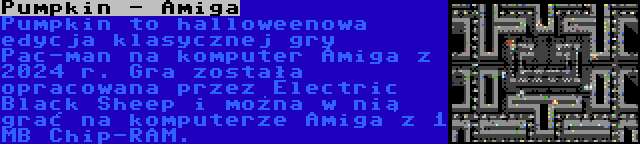 Pumpkin - Amiga | Pumpkin to halloweenowa edycja klasycznej gry Pac-man na komputer Amiga z 2024 r. Gra została opracowana przez Electric Black Sheep i można w nią grać na komputerze Amiga z 1 MB Chip-RAM.