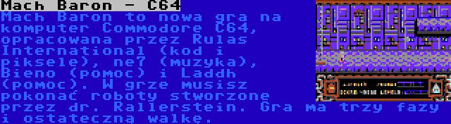 Mach Baron - C64 | Mach Baron to nowa gra na komputer Commodore C64, opracowana przez Rulas International (kod i piksele), ne7 (muzyka), Bieno (pomoc) i Laddh (pomoc). W grze musisz pokonać roboty stworzone przez dr. Rallerstein. Gra ma trzy fazy i ostateczną walkę.