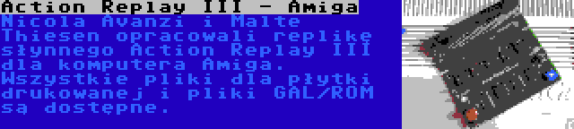Action Replay III - Amiga | Nicola Avanzi i Malte Thiesen opracowali replikę słynnego Action Replay III dla komputera Amiga. Wszystkie pliki dla płytki drukowanej i pliki GAL/ROM są dostępne.