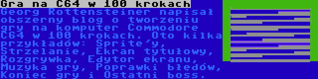 Gra na C64 w 100 krokach | Georg Rottensteiner napisał obszerny blog o tworzeniu gry na komputer Commodore C64 w 100 krokach. Oto kilka przykładów: Sprite'y, Strzelanie, Ekran tytułowy, Rozgrywka, Edytor ekranu, Muzyka gry, Poprawki błędów, Koniec gry i Ostatni boss.