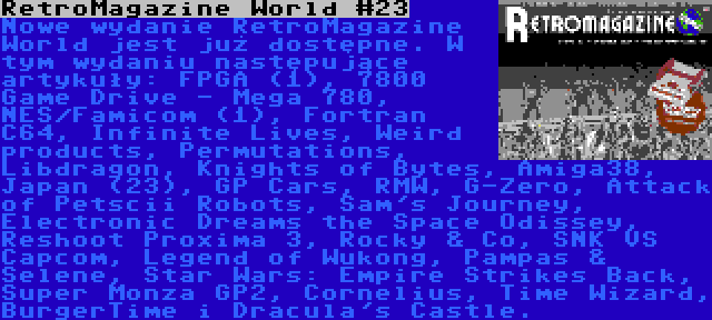 RetroMagazine World #23 | Nowe wydanie RetroMagazine World jest już dostępne. W tym wydaniu następujące artykuły: FPGA (1), 7800 Game Drive - Mega 780, NES/Famicom (1), Fortran C64, Infinite Lives, Weird products, Permutations, Libdragon, Knights of Bytes, Amiga38, Japan (23), GP Cars, RMW, G-Zero, Attack of Petscii Robots, Sam's Journey, Electronic Dreams the Space Odissey, Reshoot Proxima 3, Rocky & Co, SNK VS Capcom, Legend of Wukong, Pampas & Selene, Star Wars: Empire Strikes Back, Super Monza GP2, Cornelius, Time Wizard, BurgerTime i Dracula's Castle.