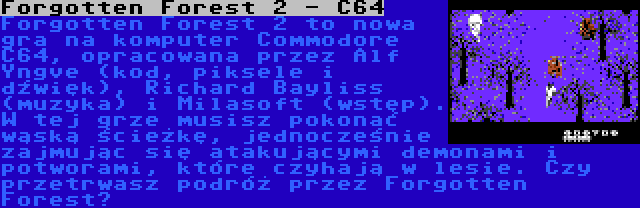 Forgotten Forest 2 - C64 | Forgotten Forest 2 to nowa gra na komputer Commodore C64, opracowana przez Alf Yngve (kod, piksele i dźwięk), Richard Bayliss (muzyka) i Milasoft (wstęp). W tej grze musisz pokonać wąską ścieżkę, jednocześnie zajmując się atakującymi demonami i potworami, które czyhają w lesie. Czy przetrwasz podróż przez Forgotten Forest?