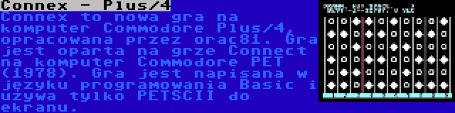 Connex - Plus/4 | Connex to nowa gra na komputer Commodore Plus/4, opracowana przez orac81. Gra jest oparta na grze Connect na komputer Commodore PET (1978). Gra jest napisana w języku programowania Basic i używa tylko PETSCII do ekranu.