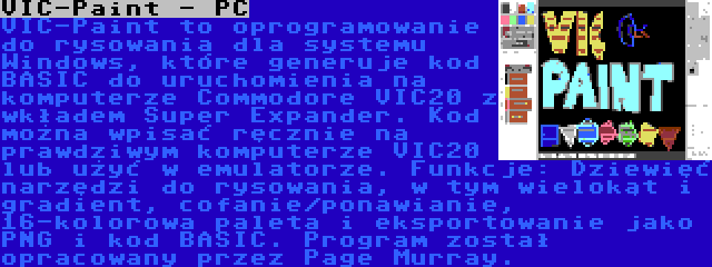 VIC-Paint - PC | VIC-Paint to oprogramowanie do rysowania dla systemu Windows, które generuje kod BASIC do uruchomienia na komputerze Commodore VIC20 z wkładem Super Expander. Kod można wpisać ręcznie na prawdziwym komputerze VIC20 lub użyć w emulatorze. Funkcje: Dziewięć narzędzi do rysowania, w tym wielokąt i gradient, cofanie/ponawianie, 16-kolorowa paleta i eksportowanie jako PNG i kod BASIC. Program został opracowany przez Page Murray.