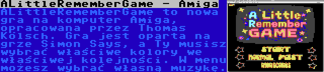 ALittleRememberGame - Amiga | ALittleRememberGame to nowa gra na komputer Amiga, opracowana przez Thomas Kölsch. Gra jest oparta na grze Simon Says, a Ty musisz wybrać właściwe kolory we właściwej kolejności. W menu możesz wybrać własną muzykę.