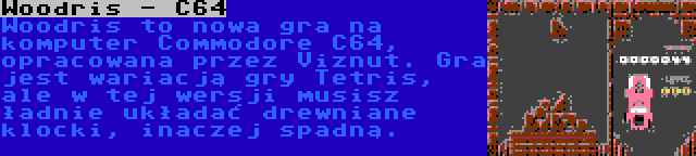 Woodris - C64 | Woodris to nowa gra na komputer Commodore C64, opracowana przez Viznut. Gra jest wariacją gry Tetris, ale w tej wersji musisz ładnie układać drewniane klocki, inaczej spadną.