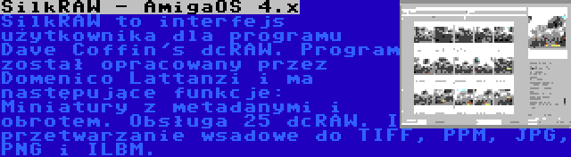 SilkRAW - AmigaOS 4.x | SilkRAW to interfejs użytkownika dla programu Dave Coffin's dcRAW. Program został opracowany przez Domenico Lattanzi i ma następujące funkcje: Miniatury z metadanymi i obrotem. Obsługa 25 dcRAW. I przetwarzanie wsadowe do TIFF, PPM, JPG, PNG i ILBM.