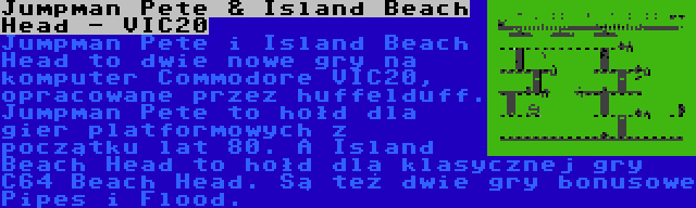 Jumpman Pete & Island Beach Head - VIC20 | Jumpman Pete i Island Beach Head to dwie nowe gry na komputer Commodore VIC20, opracowane przez huffelduff. Jumpman Pete to hołd dla gier platformowych z początku lat 80. A Island Beach Head to hołd dla klasycznej gry C64 Beach Head. Są też dwie gry bonusowe Pipes i Flood.