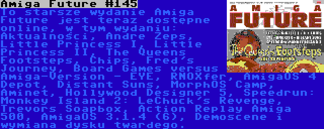 Amiga Future #145 | To starsze wydanie Amiga Future jest teraz dostępne online, w tym wydaniu: Aktualności, Andre Zeps, Little Princess I, Little Princess II, The Queens Footsteps, Chips, Fred's Journey, Board Games versus Amiga-Version - EYE, RNOXfer, AmigaOS 4 Depot, Distant Suns, MorphOS Camp, Aminet, Hollywood Designer 5, Speedrun: Monkey Island 2: LeChuck's Revenge, Trevors Soapbox, Action Replay Amiga 500, AmigaOS 3.1.4 (6), Demoscene i wymiana dysku twardego.