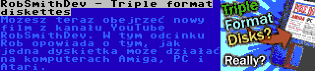 RobSmithDev - Triple format diskettes | Możesz teraz obejrzeć nowy film z kanału YouTube RobSmithDev. W tym odcinku Rob opowiada o tym, jak jedna dyskietka może działać na komputerach Amiga, PC i Atari.