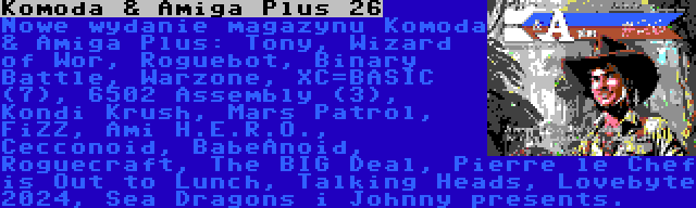 Komoda & Amiga Plus 26 | Nowe wydanie magazynu Komoda & Amiga Plus: Tony, Wizard of Wor, Roguebot, Binary Battle, Warzone, XC=BASIC (7), 6502 Assembly (3), Kondi Krush, Mars Patrol, FiZZ, Ami H.E.R.O., Cecconoid, BabeAnoid, Roguecraft, The BIG Deal, Pierre le Chef is Out to Lunch, Talking Heads, Lovebyte 2024, Sea Dragons i Johnny presents.