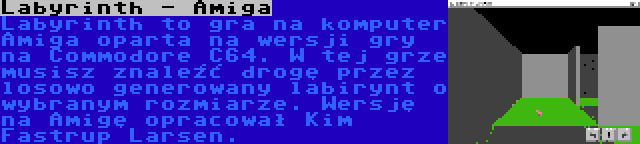 Labyrinth - Amiga | Labyrinth to gra na komputer Amiga oparta na wersji gry na Commodore C64. W tej grze musisz znaleźć drogę przez losowo generowany labirynt o wybranym rozmiarze. Wersję na Amigę opracował Kim Fastrup Larsen.