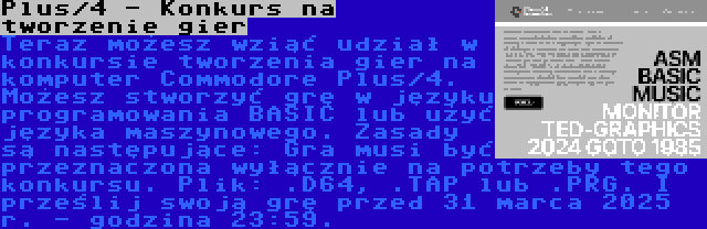 Plus/4 - Konkurs na tworzenie gier | Teraz możesz wziąć udział w konkursie tworzenia gier na komputer Commodore Plus/4. Możesz stworzyć grę w języku programowania BASIC lub użyć języka maszynowego. Zasady są następujące: Gra musi być przeznaczona wyłącznie na potrzeby tego konkursu. Plik: .D64, .TAP lub .PRG. I prześlij swoją grę przed 31 marca 2025 r. - godzina 23:59.