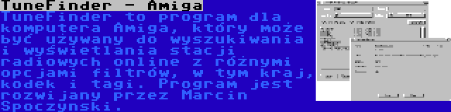 TuneFinder - Amiga | TuneFinder to program dla komputera Amiga, który może być używany do wyszukiwania i wyświetlania stacji radiowych online z różnymi opcjami filtrów, w tym kraj, kodek i tagi. Program jest rozwijany przez Marcin Spoczynski.