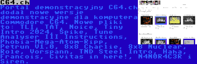 C64.ch | Portal demonstracyjny C64.ch dodał nowe wersje demonstracyjne dla komputera Commodore C64. Nowe pliki to: TLI, TAT, Noice, Tiny Intro 2024, Spike, Tune Analyser III Instructions, Phobia-Mega-Atom-Ripp, Petrun V1.0, 8x8 Charlie, 8x8 Nuclear, Role, Vorspann, TND Steel Intro, Haha, Francois, Civitas in here!, N4N0R4C3R i Siren.