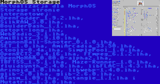 MorphOS Storage | Aktualizacja dla MorphOS Storage stronie internetowej: OpenFodder_1.9.2.lha, SilkRAW_3.0.lha, BoulderDash_1.1.lha, getopt-long.lha, WebRadio_3.1.lha, AmiBlitz_3.9.10.lha, CannonBall-Shooter_0.1.0.lha, SET_1.0.lha, AmiArcadia_33.50.lha, ctools-0.4a.lha, SimplePool_1.0.lha, OpenRCT2_0.4.16.lha, FFmpeg_6.1.2.lha, OpenMoHAA_0.80.0-alpha2.lha, TBFTSS_1.5.1.lha, Maze-Runner_1.0.lha, fluidsynth_2.4.0.lha, libFLAC-1.4.3.lha, Arinoid_1.0.lha, libwebp-1.4.0.lha, glib-2.0.lha, glib-2.6.0.lha, ATasm_1.09.lha, Untangle_1.1.lha i Mutatris_1.3.0.lha.