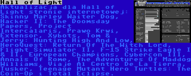 Hall of Light | Aktualizacja dla Hall of Light stronie internetowej: Skinny Marley Waiter Dog, Hacker II: The Doomsday Papers, Project Intercalaris, Prawo Krwi, Extensor, Xybots, Tom & Jerry: Hunting High And Low, HeroQuest: Return Of The Witch Lord, Flight Simulator II, F-15 Strike Eagle I & II, European Champions, Cybercon III, Annals Of Rome, The Adventures Of Maddog Williams, Viaje Al Centro De La Tierra, Tusker, Teenage Mutant Hero Turtles: The Coin-Op i Total Eclipse.