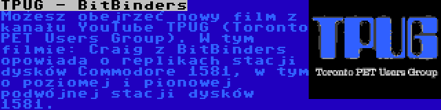 TPUG - BitBinders | Możesz obejrzeć nowy film z kanału YouTube TPUG (Toronto PET Users Group). W tym filmie: Craig z BitBinders opowiada o replikach stacji dysków Commodore 1581, w tym o poziomej i pionowej podwójnej stacji dysków 1581.