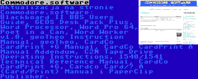 Commodore.software | Aktualizacja na stronie Commodore.software: Blackboard II BBS Users Guide, GEOS Desk Pack Plus, Word Processor, Word Pro 64, Poet in a Can, Word Worker v1.0, geoTheo Instruction Manual, geoTheo, CardCo CardPrint +G Manual, CardCo CardPrint A Manual Addendum, C2N Tape Drive Operating Instructions, 1540/1541 Technical Reference Manual, CardCo CardPrint +G, Cardco Card/? A (Card/Print) Manual i PaperClip Publisher.