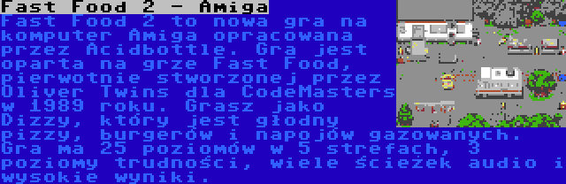 Fast Food 2 - Amiga | Fast Food 2 to nowa gra na komputer Amiga opracowana przez Acidbottle. Gra jest oparta na grze Fast Food, pierwotnie stworzonej przez Oliver Twins dla CodeMasters w 1989 roku. Grasz jako Dizzy, który jest głodny pizzy, burgerów i napojów gazowanych. Gra ma 25 poziomów w 5 strefach, 3 poziomy trudności, wiele ścieżek audio i wysokie wyniki.