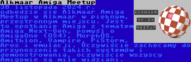 Alkmaar Amiga Meetup | 30 listopada 2024 r. odbędzie się Alkmaar Amiga Meetup w Alkmaar w pięknym, przestronnym miejscu. Jest to spotkanie Amiga z tematem Amiga Next-Gen, pomyśl o AmigaOne (OS4), MorphOS, Amithlon, Vampire, PiStorm, Aros i emulacji. Oczywiście zachęcamy do przynoszenia takich systemów i demonstrowania, oczywiście wszyscy Amigowie są mile widziani.