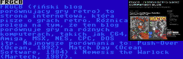 FRGCB | FRGCB (fiński blog porównujący gry retro) to strona internetowa, która pisze o grach retro. Różnica polega na tym, że ten blog porównuje gry na różnych komputerach, takich jak C64, Amiga, MSX, NES, CPC, DOS itp. Najnowsze porównania to: Push-Over (Ocean, 1992), Match Day (Ocean Software, 1984) i Nemesis the Warlock (Martech, 1987).