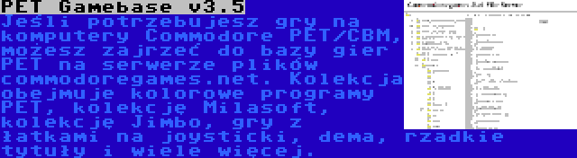 PET Gamebase v3.5 | Jeśli potrzebujesz gry na komputery Commodore PET/CBM, możesz zajrzeć do bazy gier PET na serwerze plików commodoregames.net. Kolekcja obejmuje kolorowe programy PET, kolekcję Milasoft, kolekcję Jimbo, gry z łatkami na joysticki, dema, rzadkie tytuły i wiele więcej.