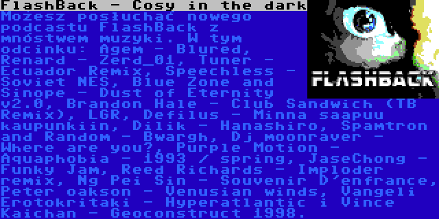 FlashBack - Cosy in the dark | Możesz posłuchać nowego podcastu FlashBack z mnóstwem muzyki. W tym odcinku: Agem - Blured, Renard - Zerd_01, Tuner - Ecuador Remix, Speechless - Soviet NES, Blue Zone and Sinope - Dust of Eternity v2.0, Brandon Hale - Club Sandwich (TB Remix), LGR, Defilus - Minna saapuu kaupunkiin, Dilik - Hanashiro, Spamtron and Random - Bwargh, Dj moonraver - Where are you?, Purple Motion - Aquaphobia - 1993 / spring, JaseChong - Funky Jam, Reed Richards - Imploder remix, Ng Pei Sin - Souvenir D'enfrance, Peter oakson - Venusian winds, Vangeli Erotokritaki - Hyperatlantic i Vince Kaichan - Geoconstruct 1998.