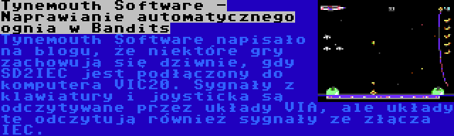 Tynemouth Software - Naprawianie automatycznego ognia w Bandits | Tynemouth Software napisało na blogu, że niektóre gry zachowują się dziwnie, gdy SD2IEC jest podłączony do komputera VIC20. Sygnały z klawiatury i joysticka są odczytywane przez układy VIA, ale układy te odczytują również sygnały ze złącza IEC.