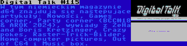 Digital Talk #115 | W tym niemieckim magazynie d64 znajdują się następujące artykuły: Nowości, Games corner, Party corner (BCC#18 & AROK 2024), wywiady z ZeHa and Boris Kretzinger, Crazy pokes, Raster-Trick-Bilder, Home computer pictures, Out of C64 i Music box.