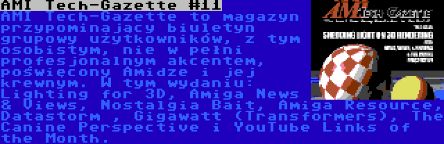 AMI Tech-Gazette #11 | AMI Tech-Gazette to magazyn przypominający biuletyn grupowy użytkowników, z tym osobistym, nie w pełni profesjonalnym akcentem, poświęcony Amidze i jej krewnym. W tym wydaniu: Lighting for 3D, Amiga News & Views, Nostalgia Bait, Amiga Resource, Datastorm , Gigawatt (Transformers), The Canine Perspective i YouTube Links of the Month.