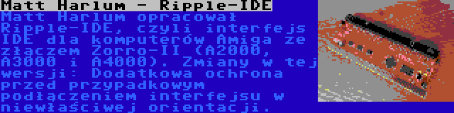 Matt Harlum - Ripple-IDE | Matt Harlum opracował Ripple-IDE, czyli interfejs IDE dla komputerów Amiga ze złączem Zorro-II (A2000, A3000 i A4000). Zmiany w tej wersji: Dodatkowa ochrona przed przypadkowym podłączeniem interfejsu w niewłaściwej orientacji.