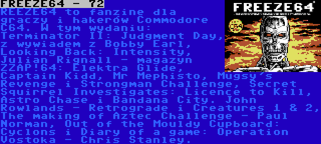 FREEZE64 - 72 | REEZE64 to fanzine dla graczy i hakerów Commodore C64. W tym wydaniu: Terminator II: Judgment Day, z wywiadem z Bobby Earl, Looking Back: Intensity, Julian Rignall - magazyn ZZAP!64: Elektra Glide, Captain Kidd, Mr Mephisto, Mugsy's Revenge i Strongman Challenge, Secret Squirrel Investigates: Licence to Kill, Astro Chase i Bandana City. John Rowlands - Retrograde i Creatures 1 & 2, The making of Aztec Challenge - Paul Norman, Out of the Mouldy Cupboard: Cyclons i Diary of a game: Operation Vostoka - Chris Stanley.