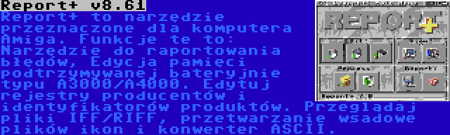 Report+ v8.61 | Report+ to narzędzie przeznaczone dla komputera Amiga. Funkcje te to: Narzędzie do raportowania błędów, Edycja pamięci podtrzymywanej bateryjnie typu A3000/A4000. Edytuj rejestry producentów i identyfikatorów produktów. Przeglądaj pliki IFF/RIFF, przetwarzanie wsadowe plików ikon i konwerter ASCII.