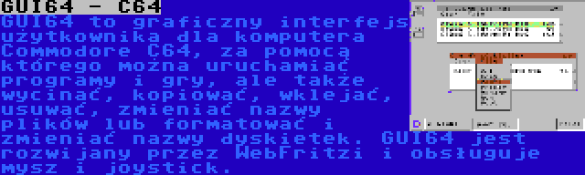 GUI64 - C64 | GUI64 to graficzny interfejs użytkownika dla komputera Commodore C64, za pomocą którego można uruchamiać programy i gry, ale także wycinać, kopiować, wklejać, usuwać, zmieniać nazwy plików lub formatować i zmieniać nazwy dyskietek. GUI64 jest rozwijany przez WebFritzi i obsługuje mysz i joystick.