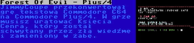 Forest Of Evil - Plus/4 | JimmyCoupe przekonwertował grę tekstową Commodore C64 na Commodore Plus/4. W grze musisz uratować Księcia Cenra, który został schwytany przez złą wiedźmę i zamieniony w żabę.