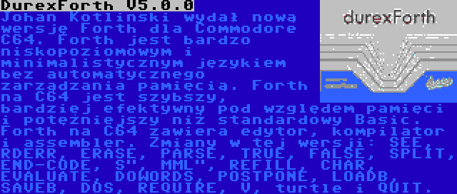 DurexForth V5.0.0 | Johan Kotlinski wydał nową wersję Forth dla Commodore C64. Forth jest bardzo niskopoziomowym i minimalistycznym językiem bez automatycznego zarządzania pamięcią. Forth na C64 jest szybszy, bardziej efektywny pod względem pamięci i potężniejszy niż standardowy Basic. Forth na C64 zawiera edytor, kompilator i assembler. Zmiany w tej wersji: SEE, RDERR, ERASE, PARSE, TRUE, FALSE, SPLIT, END-CODE, S, MML, REFILL, CHAR, EVALUATE, DOWORDS, POSTPONE, LOADB, SAVEB, DOS, REQUIRE, V, turtle i QUIT.