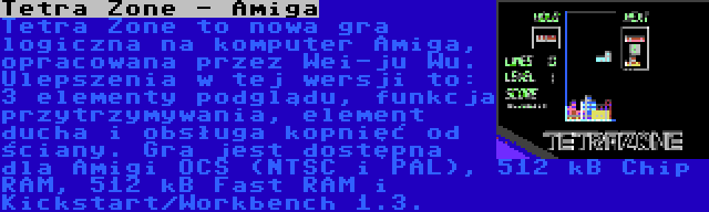 Tetra Zone - Amiga | Tetra Zone to nowa gra logiczna na komputer Amiga, opracowana przez Wei-ju Wu. Ulepszenia w tej wersji to: 3 elementy podglądu, funkcja przytrzymywania, element ducha i obsługa kopnięć od ściany. Gra jest dostępna dla Amigi OCS (NTSC i PAL), 512 kB Chip RAM, 512 kB Fast RAM i Kickstart/Workbench 1.3.