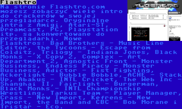 Flashtro | Na stronie Flashtro.com możesz zobaczyć wiele intro do crackerów w swojej przeglądarce. Oryginalne intra z Amigi, Atari-ST, Dreamcast, PC, Playstation itp. są konwertowane do przeglądarki. Nowe Flashtros: Bad Brothers - Music Line Editor, the Tycoons - Escape from Colditz, Trilogy - Indiana Jones, Black Monks - X Copy 2, Complex - Art Department 2, Agnostic Front - Monster Business, Endless Piracy - Monster Business, Adictor - Fist Fighting, Ackerlight - Bubble Bobble, ACHE - Stack Up, Abakus - INTL Cricket, The Web Inc - Shanghai II, Fairlight - Burgerman, Black Monks - INTL Championship Wrestling, Tarkus Team - Player Manager, Crass - New Import, Kefrens - New Import, the Band and CBC - Bob Morane i Tristar - Eco.