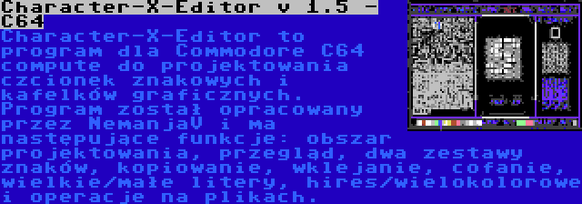 Character-X-Editor v 1.5 - C64 | Character-X-Editor to program dla Commodore C64 compute do projektowania czcionek znakowych i kafelków graficznych. Program został opracowany przez NemanjaV i ma następujące funkcje: obszar projektowania, przegląd, dwa zestawy znaków, kopiowanie, wklejanie, cofanie, wielkie/małe litery, hires/wielokolorowe i operacje na plikach.