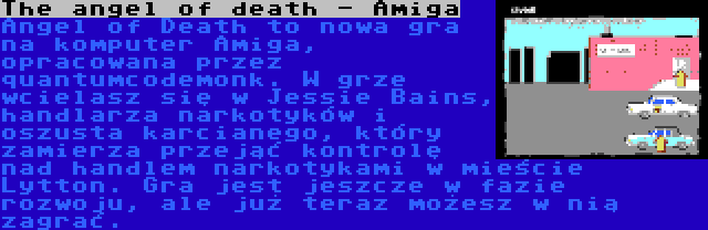 The angel of death - Amiga | Angel of Death to nowa gra na komputer Amiga, opracowana przez quantumcodemonk. W grze wcielasz się w Jessie Bains, handlarza narkotyków i oszusta karcianego, który zamierza przejąć kontrolę nad handlem narkotykami w mieście Lytton. Gra jest jeszcze w fazie rozwoju, ale już teraz możesz w nią zagrać.