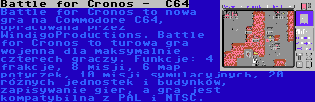 Battle for Cronos -  C64 | Battle for Cronos to nowa gra na Commodore C64, opracowana przez WindigoProductions. Battle for Cronos to turowa gra wojenna dla maksymalnie czterech graczy. Funkcje: 4 frakcje, 8 misji, 6 map potyczek, 10 misji symulacyjnych, 20 różnych jednostek i budynków, zapisywanie gier, a gra jest kompatybilna z PAL i NTSC.