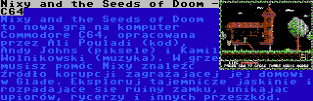 Nixy and the Seeds of Doom -  C64 | Nixy and the Seeds of Doom to nowa gra na komputer Commodore C64, opracowana przez Ali Pouladi (kod), Andy Johns (piksele) i Kamil Wolnikowski (muzyka). W grze musisz pomóc Nixy znaleźć źródło korupcji zagrażającej jej domowi w Glade. Eksploruj tajemnicze jaskinie i rozpadające się ruiny zamku, unikając upiorów, rycerzy i innych przeszkód.